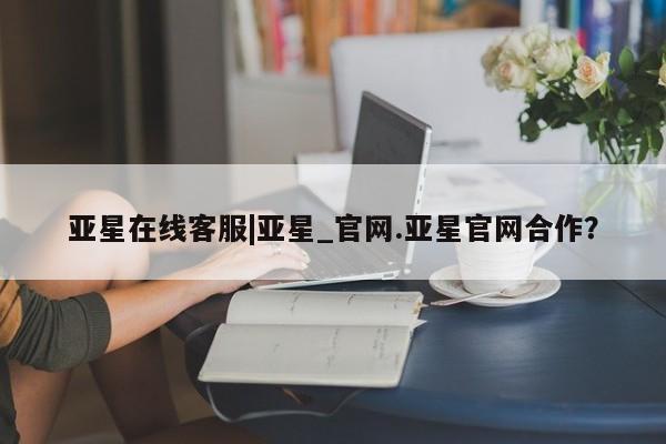 亚星开户 亚星会员平台亚星在线客服|亚星_官网.亚星官网合作？