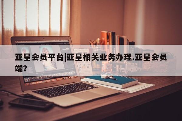 亚星开户 亚星会员平台亚星会员平台|亚星相关业务办理.亚星会员端？