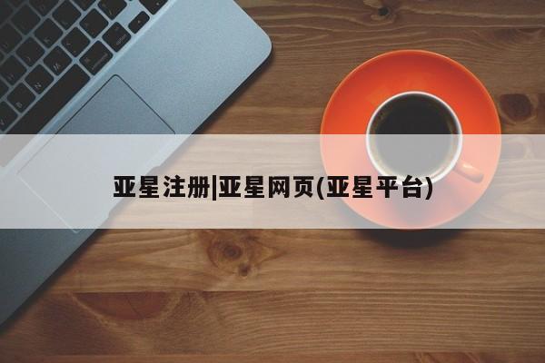 亚星开户 亚星会员平台亚星注册|亚星网页(亚星平台)