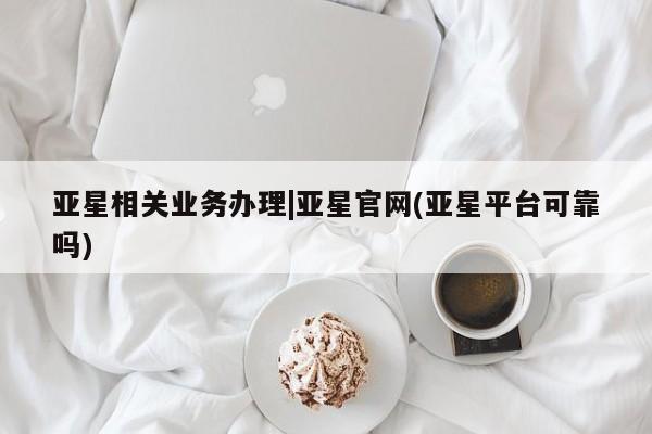 亚星开户 亚星会员平台亚星相关业务办理|亚星官网(亚星平台可靠吗)