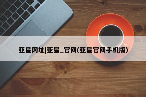 亚星开户 亚星会员平台亚星网址|亚星_官网(亚星官网手机版)