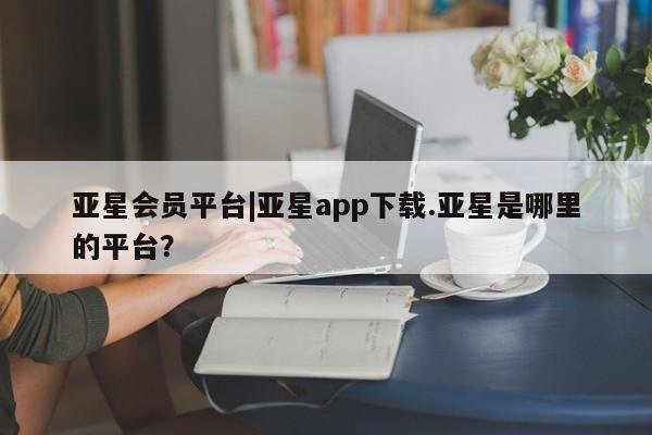 亚星开户 亚星会员平台亚星会员平台|亚星app下载.亚星是哪里的平台？