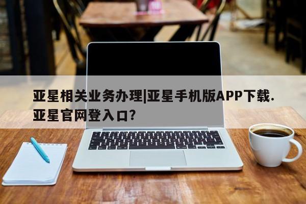 亚星开户 亚星会员平台亚星相关业务办理|亚星手机版APP下载.亚星官网登入口？