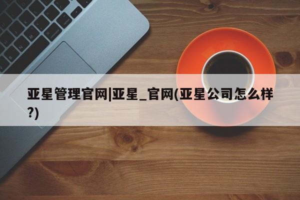 亚星开户 亚星会员平台亚星管理官网|亚星_官网(亚星公司怎么样?)