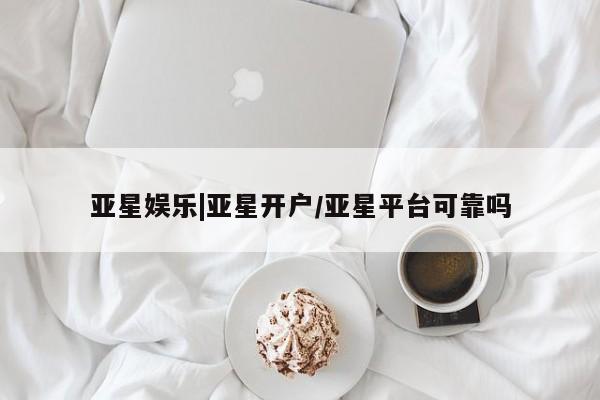 亚星开户 亚星会员平台亚星娱乐|亚星开户/亚星平台可靠吗
