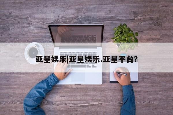 亚星开户 亚星会员平台亚星娱乐|亚星娱乐.亚星平台？