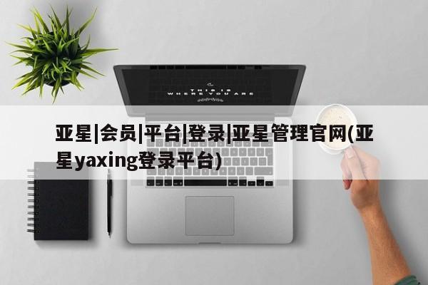 亚星开户 亚星会员平台亚星|会员|平台|登录|亚星管理官网(亚星yaxing登录平台)