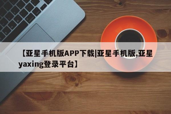 亚星开户 亚星会员平台【亚星手机版APP下载|亚星手机版,亚星yaxing登录平台】