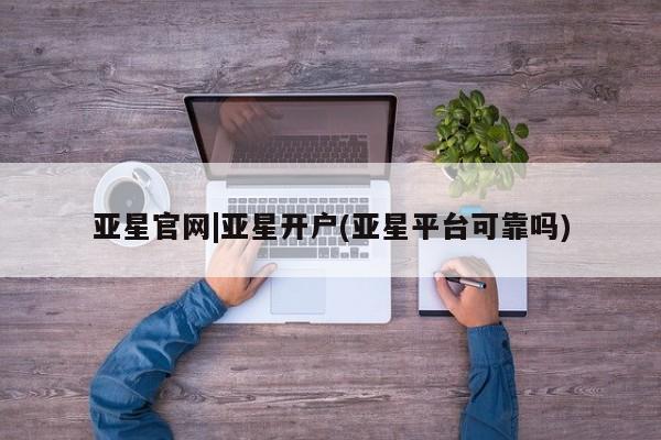 亚星开户 亚星会员平台亚星官网|亚星开户(亚星平台可靠吗)