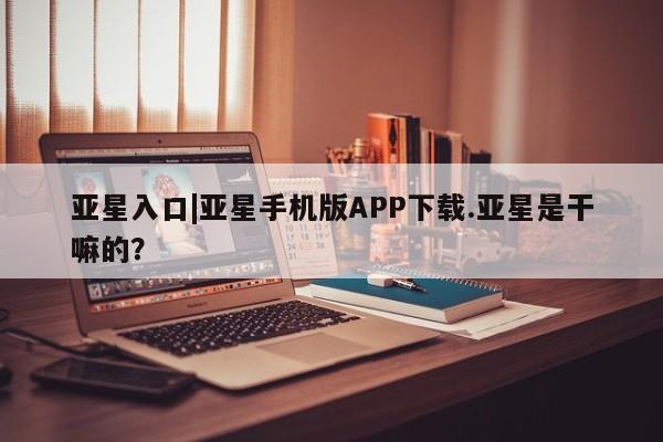 亚星开户 亚星会员平台亚星入口|亚星手机版APP下载.亚星是干嘛的？