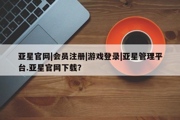 亚星开户 亚星会员平台亚星官网|会员注册|游戏登录|亚星管理平台.亚星官网下载？