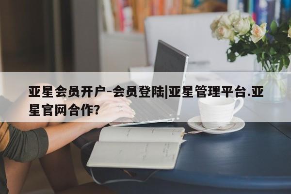 亚星开户 亚星会员平台亚星会员开户-会员登陆|亚星管理平台.亚星官网合作？