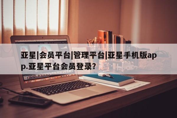 亚星开户 亚星会员平台亚星|会员平台|管理平台|亚星手机版app.亚星平台会员登录？