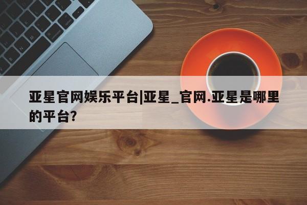 亚星开户 亚星会员平台亚星官网娱乐平台|亚星_官网.亚星是哪里的平台？
