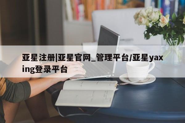 亚星开户 亚星会员平台亚星注册|亚星官网_管理平台/亚星yaxing登录平台