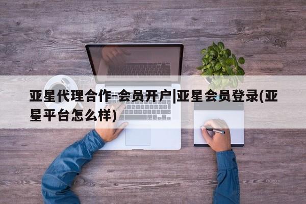 亚星开户 亚星会员平台亚星代理合作-会员开户|亚星会员登录(亚星平台怎么样)