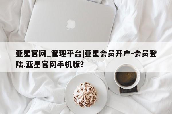 亚星开户 亚星会员平台亚星官网_管理平台|亚星会员开户-会员登陆.亚星官网手机版？