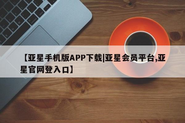亚星开户 亚星会员平台【亚星手机版APP下载|亚星会员平台,亚星官网登入口】