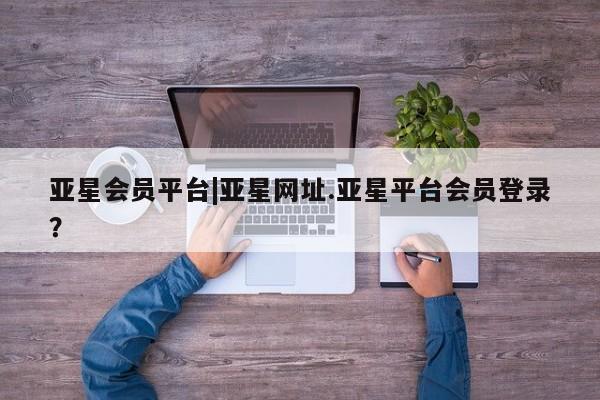 亚星开户 亚星会员平台亚星会员平台|亚星网址.亚星平台会员登录？