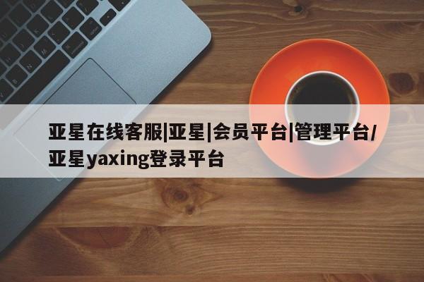 亚星开户 亚星会员平台亚星在线客服|亚星|会员平台|管理平台/亚星yaxing登录平台