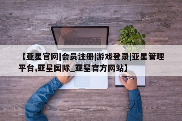 亚星开户 亚星会员平台【亚星官网|会员注册|游戏登录|亚星管理平台,亚星国际_亚星官方网站】