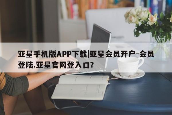 亚星开户 亚星会员平台亚星手机版APP下载|亚星会员开户-会员登陆.亚星官网登入口？