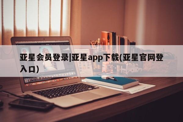 亚星开户 亚星会员平台亚星会员登录|亚星app下载(亚星官网登入口)