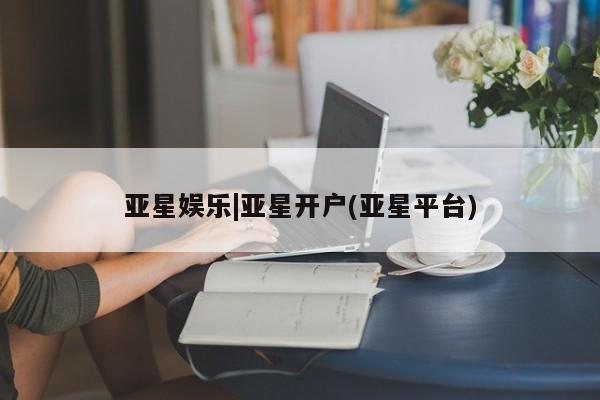 亚星开户 亚星会员平台亚星娱乐|亚星开户(亚星平台)