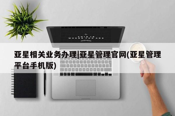 亚星开户 亚星会员平台亚星相关业务办理|亚星管理官网(亚星管理平台手机版)