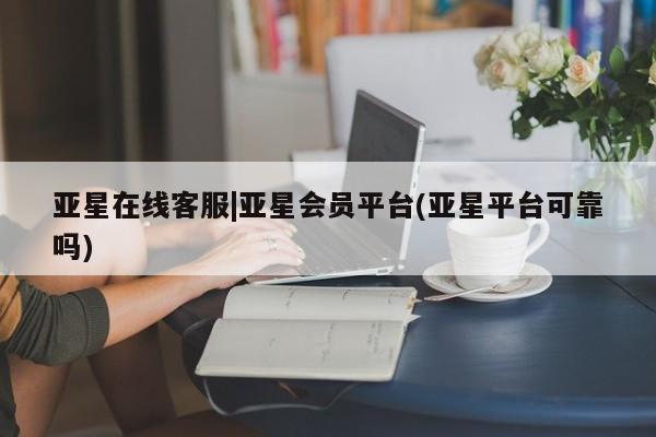 亚星开户 亚星会员平台亚星在线客服|亚星会员平台(亚星平台可靠吗)