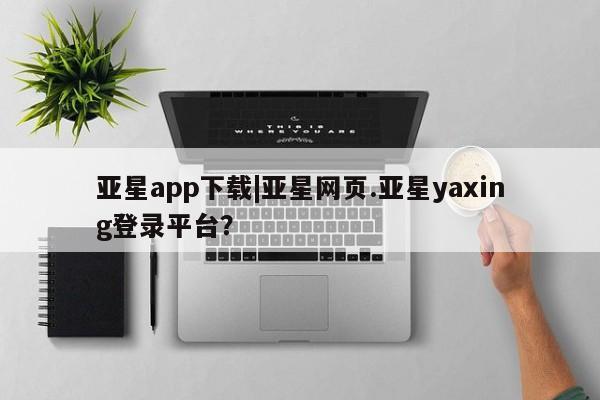 亚星开户 亚星会员平台亚星app下载|亚星网页.亚星yaxing登录平台？