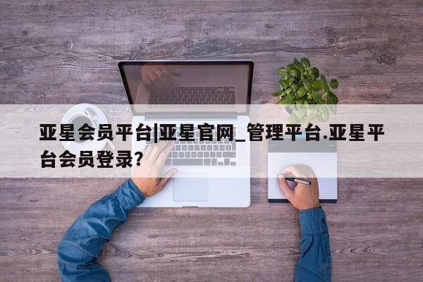 亚星开户 亚星会员平台亚星会员平台|亚星官网_管理平台.亚星平台会员登录？