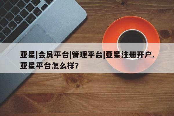 亚星开户 亚星会员平台亚星|会员平台|管理平台|亚星注册开户.亚星平台怎么样？