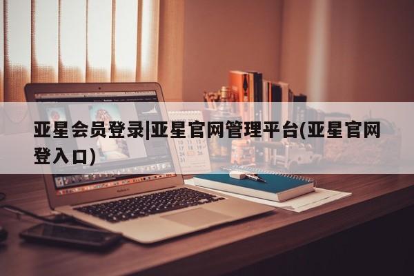 亚星开户 亚星会员平台亚星会员登录|亚星官网管理平台(亚星官网登入口)