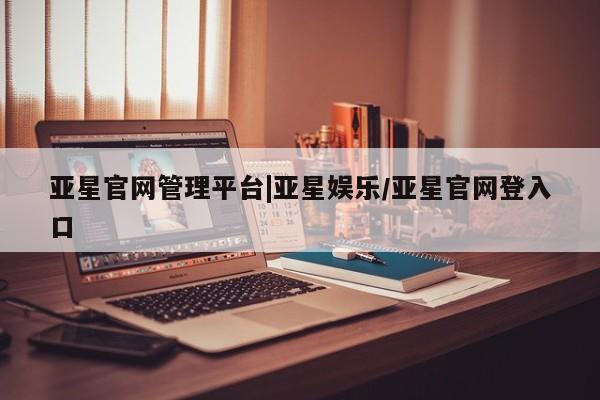 亚星开户 亚星会员平台亚星官网管理平台|亚星娱乐/亚星官网登入口