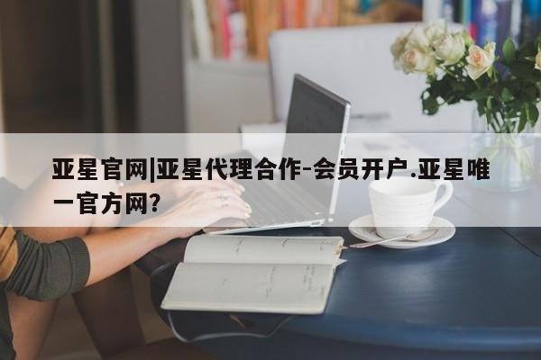 亚星开户 亚星会员平台亚星官网|亚星代理合作-会员开户.亚星唯一官方网？