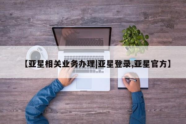 亚星开户 亚星会员平台【亚星相关业务办理|亚星登录,亚星官方】