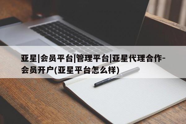 亚星开户 亚星会员平台亚星|会员平台|管理平台|亚星代理合作-会员开户(亚星平台怎么样)