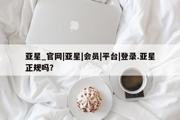 亚星开户 亚星会员平台亚星_官网|亚星|会员|平台|登录.亚星正规吗？