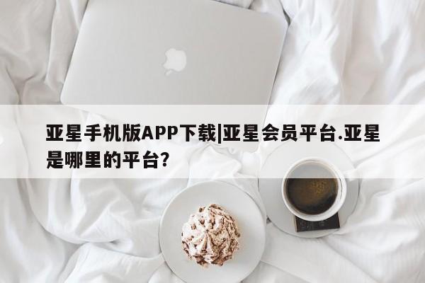 亚星开户 亚星会员平台亚星手机版APP下载|亚星会员平台.亚星是哪里的平台？