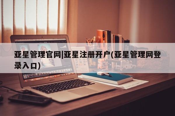 亚星开户 亚星会员平台亚星管理官网|亚星注册开户(亚星管理网登录入口)