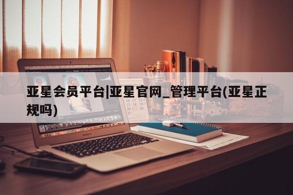 亚星开户 亚星会员平台亚星会员平台|亚星官网_管理平台(亚星正规吗)