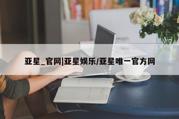 亚星开户 亚星会员平台亚星_官网|亚星娱乐/亚星唯一官方网