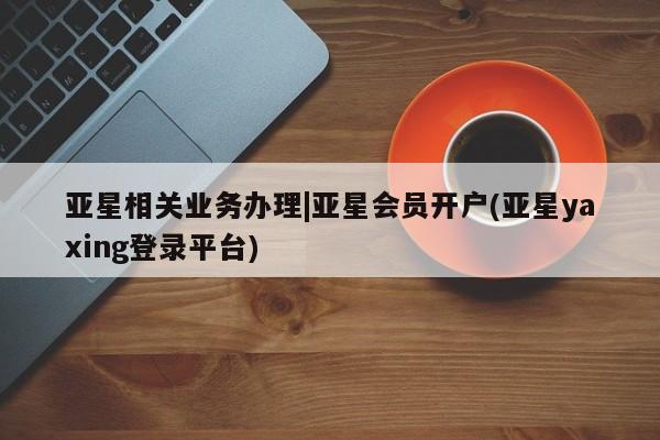 亚星开户 亚星会员平台亚星相关业务办理|亚星会员开户(亚星yaxing登录平台)