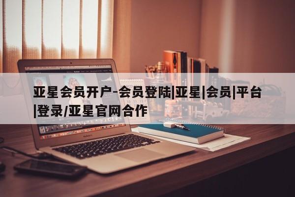 亚星开户 亚星会员平台亚星会员开户-会员登陆|亚星|会员|平台|登录/亚星官网合作