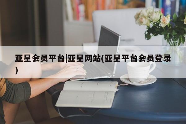 亚星开户 亚星会员平台亚星会员平台|亚星网站(亚星平台会员登录)