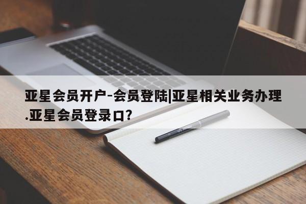 亚星开户 亚星会员平台亚星会员开户-会员登陆|亚星相关业务办理.亚星会员登录口？