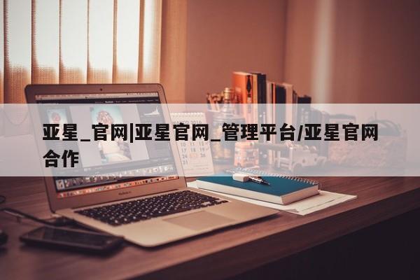 亚星开户 亚星会员平台亚星_官网|亚星官网_管理平台/亚星官网合作