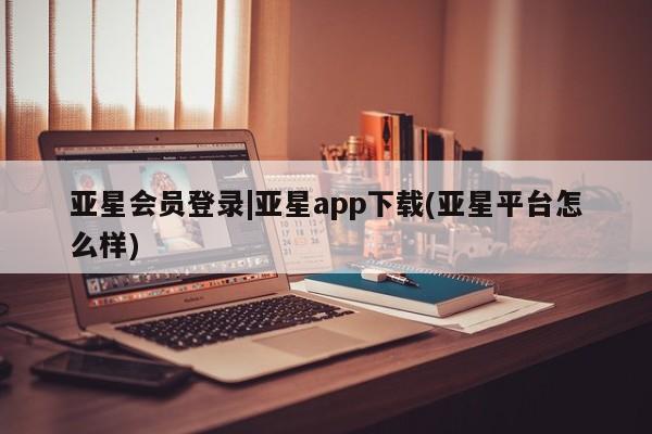 亚星开户 亚星会员平台亚星会员登录|亚星app下载(亚星平台怎么样)