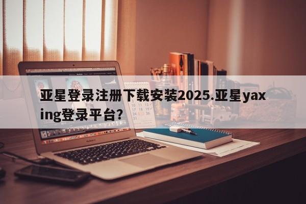 亚星开户 亚星会员平台亚星登录注册下载安装2025.亚星yaxing登录平台？